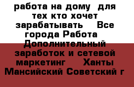 работа на дому  для тех кто хочет зарабатывать. - Все города Работа » Дополнительный заработок и сетевой маркетинг   . Ханты-Мансийский,Советский г.